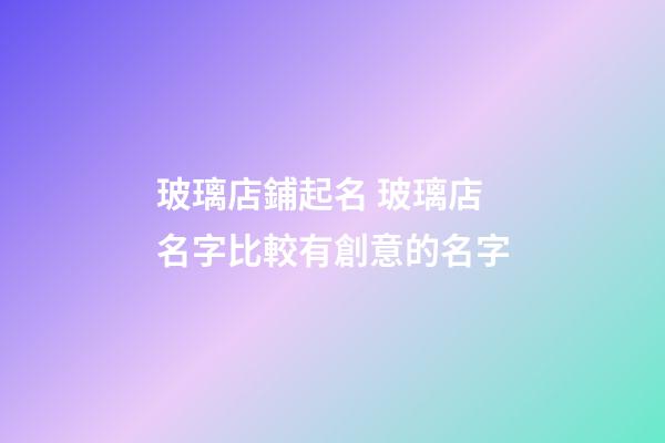 玻璃店鋪起名 玻璃店名字比較有創意的名字-第1張-店鋪起名-玄機派